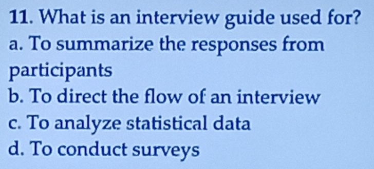 What is an interview guide used for?
a. To summarize the responses from
participants
b. To direct the flow of an interview
c. To analyze statistical data
d. To conduct surveys