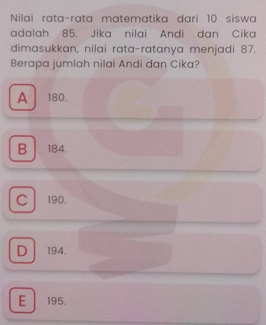 Nilai rata-rata matematika dari 10 siswa
adalah 85. Jika nilai Andi dan Cika
dimasukkan, nilai rata-ratanya menjadi 87.
Berapa jumlah nilai Andi dan Cika?
A 180.
B 184.
C190.
D 194.
E 195.