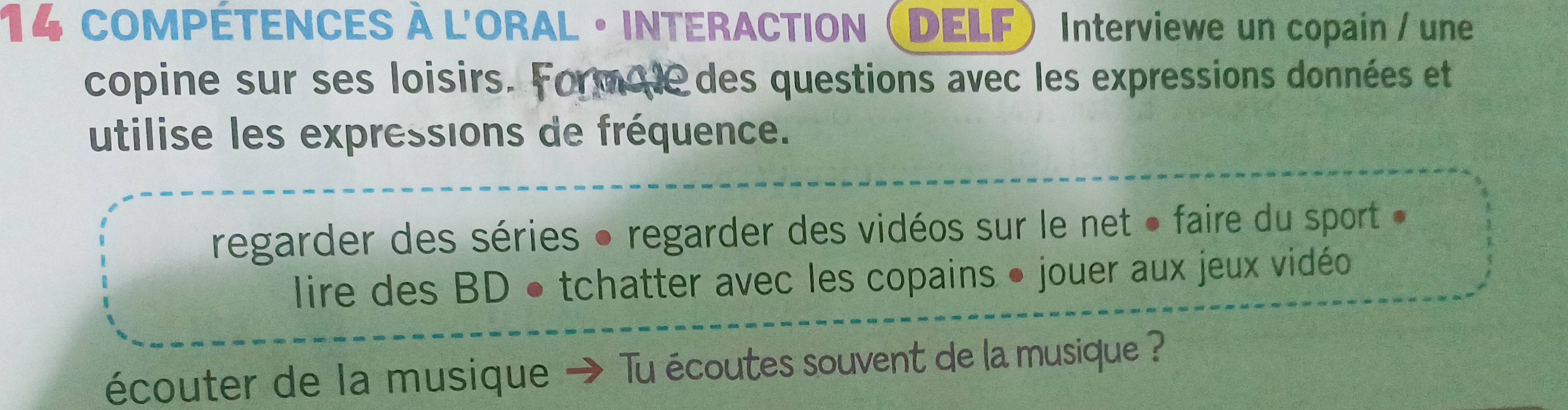 COMPÉTENCES À L'ORAL • INTERACTION DELF) Interviewe un copain / une 
copine sur ses loisirs. Form de des questions avec les expressions données et 
utilise les expressions de fréquence. 
regarder des séries • regarder des vidéos sur le net « faire du sport » 
lire des BD • tchatter avec les copains • jouer aux jeux vidéo 
écouter de la musique → Tu écoutes souvent de la musique ?