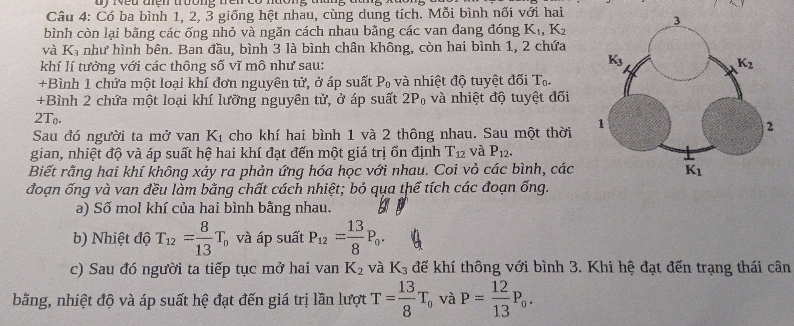 dy iveu ten truóng ténrco não
Câu 4: Có ba bình 1, 2, 3 giống hệt nhau, cùng dung tích. Mỗi bình nối với hai
bình còn lại bằng các ống nhỏ và ngăn cách nhau bằng các van đang đóng K_1,K_2
và K_3 như hình bên. Ban đầu, bình 3 là bình chân không, còn hai bình 1, 2 chứa
khí lí tưởng với các thông số vĩ mô như sau: 
+Bình 1 chứa một loại khí đơn nguyên tử, ở áp suất P_0 và nhiệt độ tuyệt đối T_0.
+Bình 2 chứa một loại khí lưỡng nguyên tử, ở áp suất 2P_0 và nhiệt độ tuyệt đối
2T_0.
Sau đó người ta mở van K_1 cho khí hai bình 1 và 2 thông nhau. Sau một thời
gian, nhiệt độ và áp suất hệ hai khí đạt đến một giá trị ổn định T_12 và P_12.
Biết rằng hai khí không xảy ra phản ứng hóa học với nhau. Coi vỏ các bình, các
đoạn ống và van đều làm bằng chất cách nhiệt; bỏ qụa thể tích các đoạn ống.
a) Số mol khí của hai bình bằng nhau.
b) Nhiệt độ T_12= 8/13 T_0 và áp suất P_12= 13/8 P_0.
c) Sau đó người ta tiếp tục mở hai van K_2 và K_3 để khí thông với bình 3. Khi hệ đạt đến trạng thái cân
bằng, nhiệt độ và áp suất hệ đạt đến giá trị lần lượt T= 13/8 T_0 và P= 12/13 P_0.