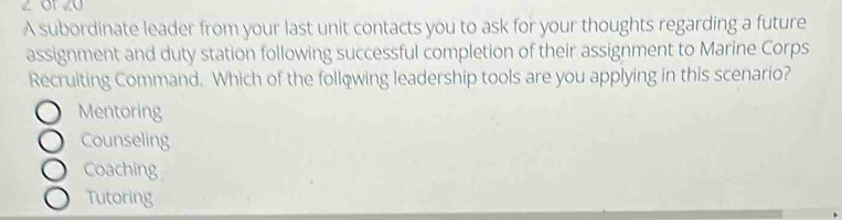 2 01 20
A subordinate leader from your last unit contacts you to ask for your thoughts regarding a future
assignment and duty station following successful completion of their assignment to Marine Corps
Recruiting Command. Which of the following leadership tools are you applying in this scenario?
Mentoring
Counseling
Coaching
Tutoring