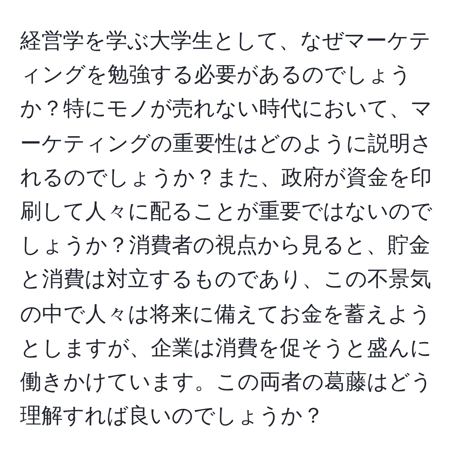 経営学を学ぶ大学生として、なぜマーケティングを勉強する必要があるのでしょうか？特にモノが売れない時代において、マーケティングの重要性はどのように説明されるのでしょうか？また、政府が資金を印刷して人々に配ることが重要ではないのでしょうか？消費者の視点から見ると、貯金と消費は対立するものであり、この不景気の中で人々は将来に備えてお金を蓄えようとしますが、企業は消費を促そうと盛んに働きかけています。この両者の葛藤はどう理解すれば良いのでしょうか？