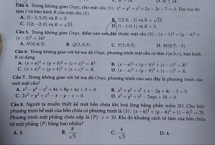 m>14. D. m≤ 14.
Câu 4. Trong không gian Oxyz, cho mặt cầu (S): x^2+y^2+z^2+2x-2z-7=0.  Tim toạ độ
tâm I và bán kính R của mặt cầu (S).
A. I(-1;1;0) và R=3. B. I(2;0;-2) và R=sqrt(15).
C. I(2;-2;0) và R=sqrt(15). D. I(-1;0;1) và R=3.
Câu 5. Trong không gian Oxyz, điểm nào sau đây thuộc mặt cầu (S) : (x-1)^2+(y-4)^2+
(z-3)^2=16 ?
A. N(0;4;3). B. Q(1;0;3). C. P(1;0;0). D. M(0;7;-3).
Câu 6. Trong không gian với hệ tọa độ Oxyz, phương trình mặt cầu có tâm I(a;b;c) , bán kính
R có dạng
A. (x+a)^2+(y+b)^2+(z+c)^2=R^2. B. (x-a)^2+(y-b)^2+(z-c)^2=R^2.
C. (x+a)^2+(y+b)^2+(z+c)^2=R. D. (x-a)^2+(y-b)^2+(z-c)^2=R.
Câu 7. Trong không gian với hệ toạ độ Oxyz, phương trình nào sau đây là phương trình của
một mặt cầu?
A. x^2-y^2-z^2+4x+8y+6z+3=0. B. x^2+y^2+z^2+x-2y+4z-3=0.
C. 2x^2+y^2+z^2-x-y-z=0. D. x^2+y^2+z^2-2xyz+10=0.
Câu 8. Người ta muồn thiết kế một bồn chứa khí hoá lỏng bằng phần mềm 3D. Cho biết
phương trình bề mặt của bồn chứa có phương trình là (S): (x-6)^2+(y-6)^2+(z-6)^2=25.
Phương trình mặt phẳng chứa nắp là (P): z=10 Khi đó khoảng cách từ tâm của bồn chứa
tới mặt phẳng (P) bằng bao nhiêu?
A. 8. B.  8/sqrt(3) . C.  4/sqrt(3) . D. 4.