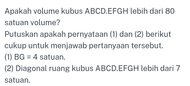 Apakah volume kubus ABCD. EFGH lebih dari 80
satuan volume? 
Putuskan apakah pernyataan (1) dan (2) berikut 
cukup untuk menjawab pertanyaan tersebut. 
(1) BG=4 satuan. 
(2) Diagonal ruang kubus ABCD. EFGH lebih dari 7
satuan.