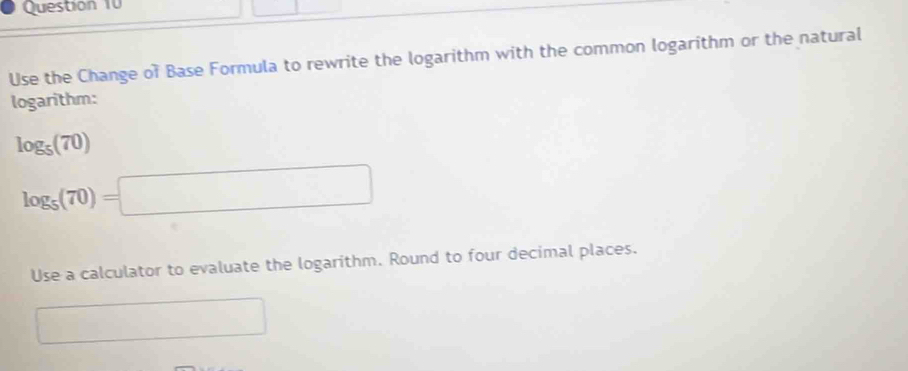 Use the Change of Base Formula to rewrite the logarithm with the common logarithm or the natural 
logarithm:
log _5(70)
log _5(70)=□
Use a calculator to evaluate the logarithm. Round to four decimal places. 
□