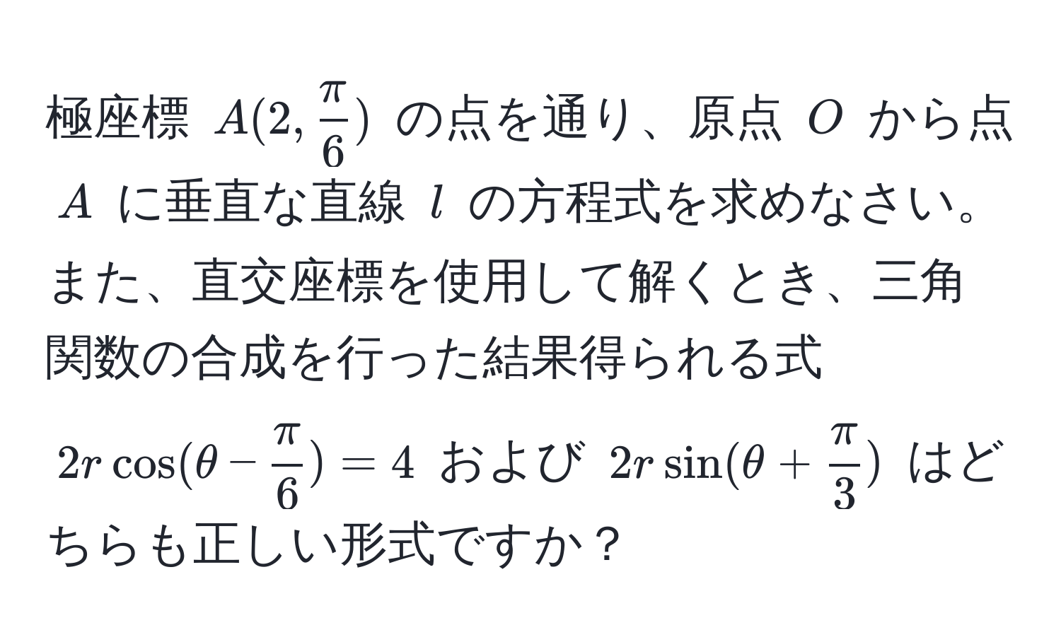 極座標 $A(2,  π/6 )$ の点を通り、原点 $O$ から点 $A$ に垂直な直線 $l$ の方程式を求めなさい。また、直交座標を使用して解くとき、三角関数の合成を行った結果得られる式 $2r cos(θ -  π/6 ) = 4$ および $2r sin(θ +  π/3 )$ はどちらも正しい形式ですか？