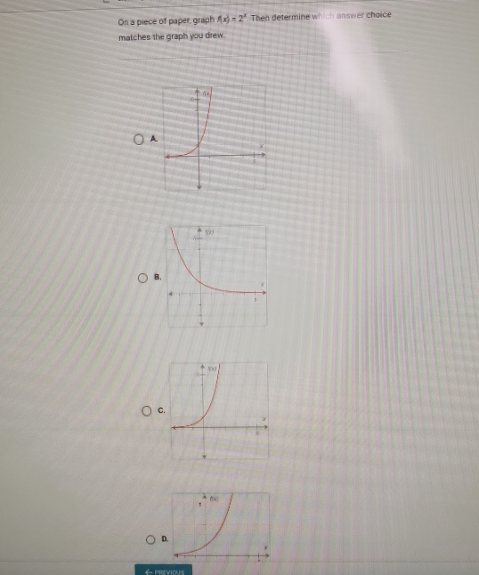 On a piece of paper, graph f(x)=2^x Then determine which answer choice
matches the graph you drew.
B
C
← previous