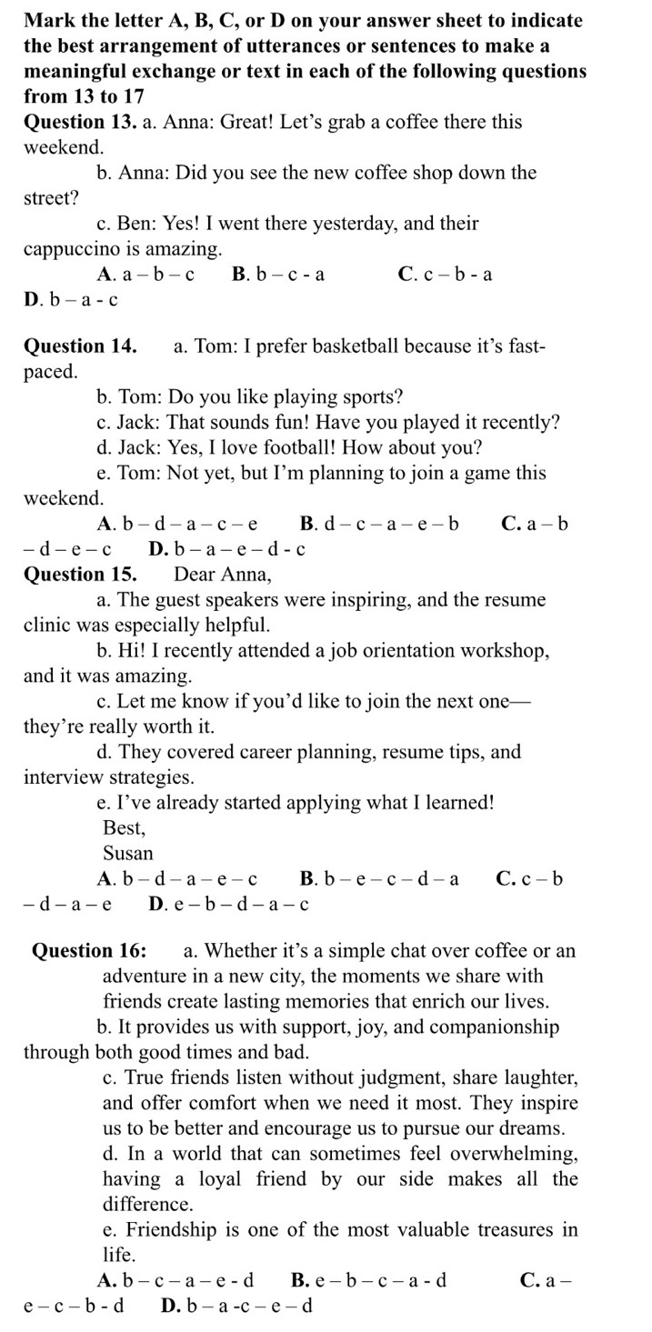 Mark the letter A, B, C, or D on your answer sheet to indicate
the best arrangement of utterances or sentences to make a
meaningful exchange or text in each of the following questions
from 13 to 17
Question 13. a. Anna: Great! Let’s grab a coffee there this
weekend.
b. Anna: Did you see the new coffee shop down the
street?
c. Ben: Yes! I went there yesterday, and their
cappuccino is amazing.
A. a-b-c B. b-c-a C. c-b-a
D. b-a-c
Question 14. a. Tom: I prefer basketball because it’s fast-
paced.
b. Tom: Do you like playing sports?
c. Jack: That sounds fun! Have you played it recently?
d. Jack: Yes, I love football! How about you?
e. Tom: Not yet, but I’m planning to join a game this
weekend.
A. b-d-a-c-e B. d-c-a-e-b C. a-b
-d-e-c D. b-a-e-d-c
Question 15. Dear Anna,
a. The guest speakers were inspiring, and the resume
clinic was especially helpful.
b. Hi! I recently attended a job orientation workshop,
and it was amazing.
c. Let me know if you’d like to join the next one-
they’re really worth it.
d. They covered career planning, resume tips, and
interview strategies.
e. I’ve already started applying what I learned!
Best,
Susan
A. b-d-a-e-c B. b-e-c-d-a C. c-b
-d-a-e D. e-b-d-a-c
Question 16: a. Whether it’s a simple chat over coffee or an
adventure in a new city, the moments we share with
friends create lasting memories that enrich our lives.
b. It provides us with support, joy, and companionship
through both good times and bad.
c. True friends listen without judgment, share laughter,
and offer comfort when we need it most. They inspire
us to be better and encourage us to pursue our dreams.
d. In a world that can sometimes feel overwhelming,
having a loyal friend by our side makes all the
difference.
e. Friendship is one of the most valuable treasures in
life.
A. b-c-a-e-d B. e-b-c-a-d C. a-
e-c-b-d D. b-a-c-e-d