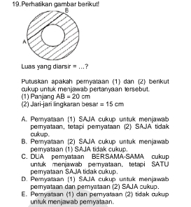 Perhatikan gambar berikut!
Luas yang diarsir = _?
Putuskan apakah peryataan (1) dan (2) berikut
cukup untuk menjawab pertanyaan tersebut.
(1) Panjang AB=20cm
(2) Jari-jari lingkaran besar =15cm
A. Pernyataan (1) SAJA cukup untuk menjawab
peryataan, tetapi pernyataan (2) SAJA tidak
cukup .
B. Pernyataan (2) SAJA cukup untuk menjawab
peryataan (1) SAJA tidak cukup.
C. DUA pernyataan BERSAMA-SAMA cukup
untuk menjawab pernyataan, tetapi SATU
peryataan SAJA tidak cukup.
D. Pernyataan (1) SAJA cukup untuk menjawab
peryataan dan pernyataan (2) SAJA cukup.
E. Pernyataan (1) dan pernyataan (2) tidak cukup
untuk menjawab peryataan.