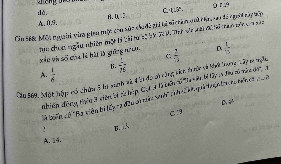 không đếo k
D. 0, 19
đó.
A. 0, 9. B. 0, 15. C. 0,135.
Câu 568: Một người vừa gieo một con xúc xắc để ghi lại số chấm xuất hiện, sau đó người này tiếp
tục chọn ngẫu nhiên một lá bài từ bộ bài 52 lá. Tính xác suất để: Số chấm trên con xúc
C.  2/13 
xắc và số của lá bài là giống nhau.
D.  1/13 
B.  1/26 
A.  1/6 
Câu 569: Một hộp có chứa 5 bi xanh và 4 bi đỏ có cùng kích thước và khối lượng. Lấy ra ngẫu A∪ B
nhiên đồng thời 3 viên bị từ hộp. Gọi A là biến cố ''Ba viên bi lấy ra đều có màu đô'', B
là biến cố ''Ba viên bi lấy ra đều có màu xanh'' tính số kết quả thuận lợi cho biến cố
D. 44
C. 19.
?
B. 13.
A. 14.