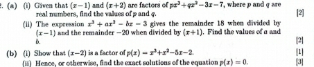 Given that (x-1) and (x+2) are factors of px^3+qx^2-3x-7 , where p and q are 
real numbers, find the values of p and q. [2] 
(ii) The expression x^3+ax^2-bx-3 gives the remainder 18 when divided by
(x-1) and the remainder —20 when divided by (x+1). Find the values of a and [2] 
b. 
[1] 
(b) (i) Show that (x-2) is a factor of p(x)=x^3+x^2-5x-2. [3] 
(ii) Hence, or otherwise, find the exact solutions of the equation p(x)=0.