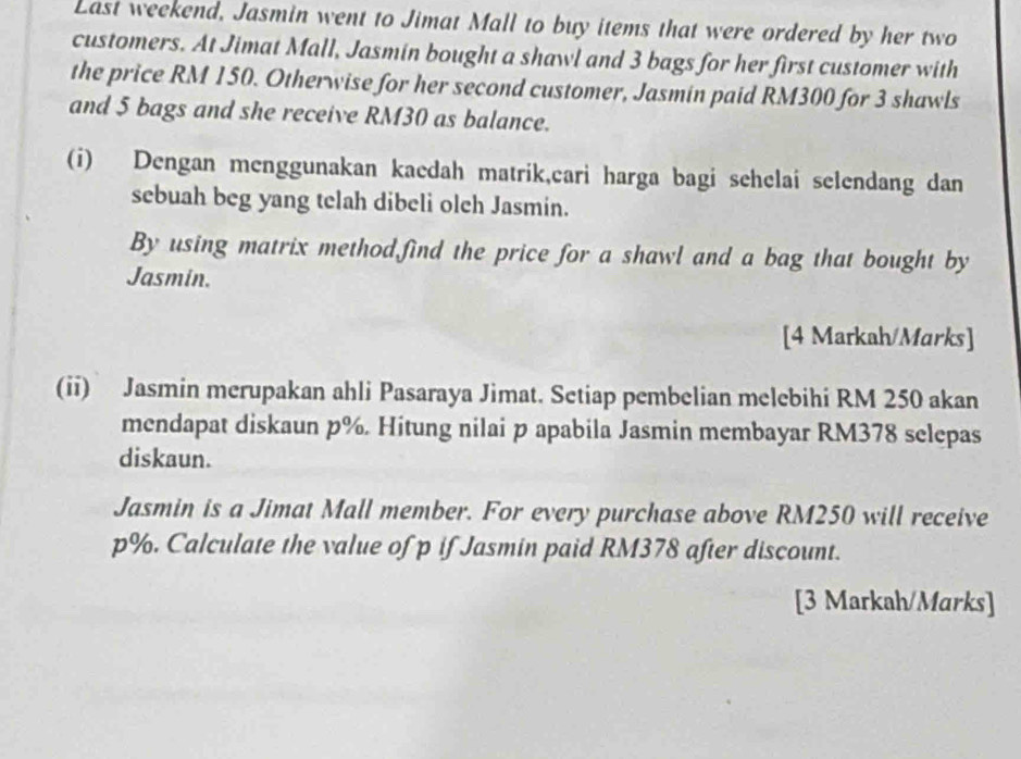 Last weekend, Jasmin went to Jimat Mall to buy items that were ordered by her two 
customers. At Jimat Mall, Jasmin bought a shawl and 3 bags for her first customer with 
the price RM 150. Otherwise for her second customer, Jasmin paid RM300 for 3 shawls 
and 5 bags and she receive RM30 as balance. 
(i) Dengan menggunakan kaedah matrik,cari harga bagi sehelai selendang dan 
sebuah beg yang telah dibeli olch Jasmin. 
By using matrix method,find the price for a shawl and a bag that bought by 
Jasmin. 
[4 Markah/Marks] 
(ii) Jasmin merupakan ahli Pasaraya Jimat. Setiap pembelian melebihi RM 250 akan 
mendapat diskaun p%. Hitung nilai p apabila Jasmin membayar RM378 selepas 
diskaun. 
Jasmin is a Jimat Mall member. For every purchase above RM250 will receive
p%. Calculate the value of p if Jasmin paid RM378 after discount. 
[3 Markah/Marks]