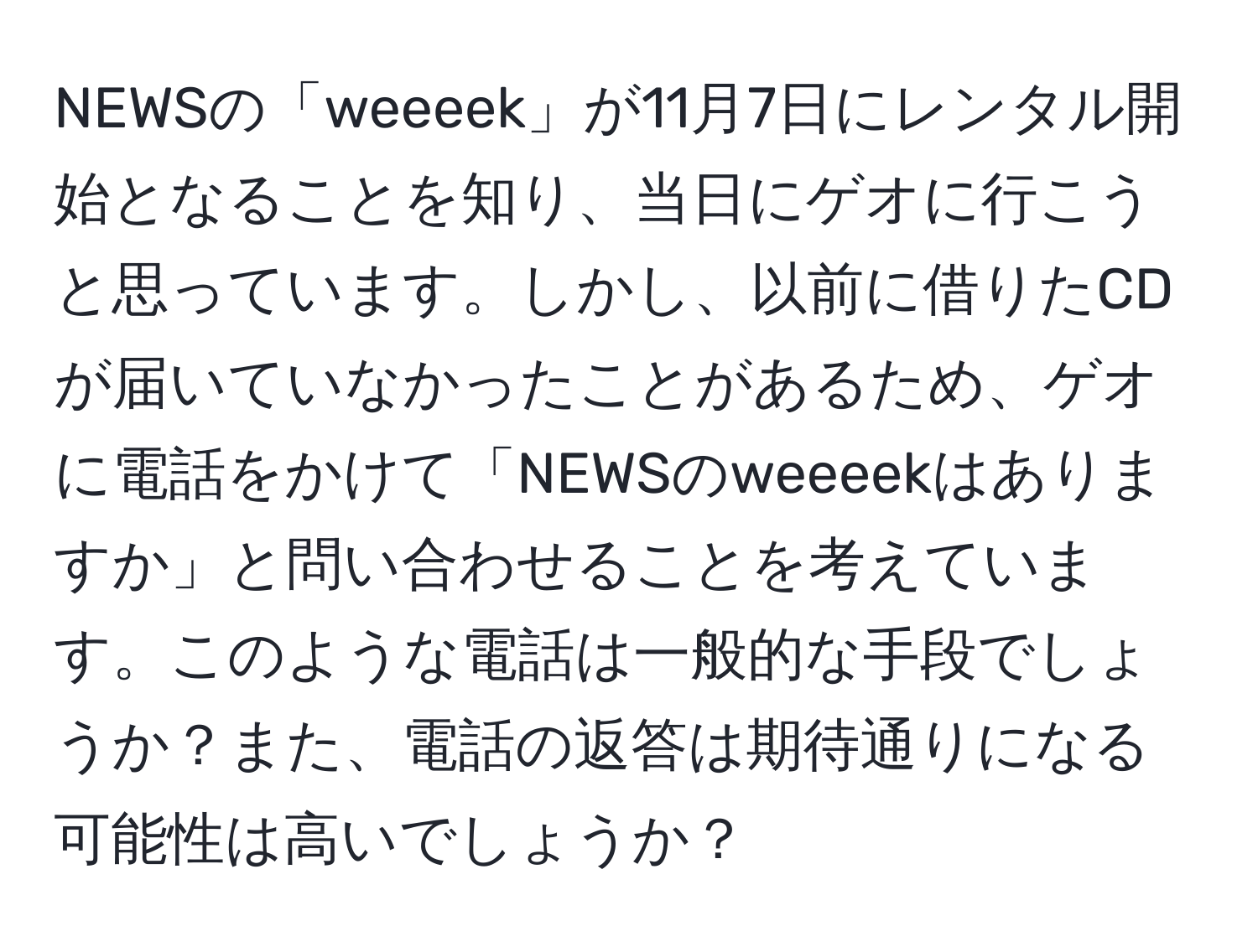 NEWSの「weeeek」が11月7日にレンタル開始となることを知り、当日にゲオに行こうと思っています。しかし、以前に借りたCDが届いていなかったことがあるため、ゲオに電話をかけて「NEWSのweeeekはありますか」と問い合わせることを考えています。このような電話は一般的な手段でしょうか？また、電話の返答は期待通りになる可能性は高いでしょうか？