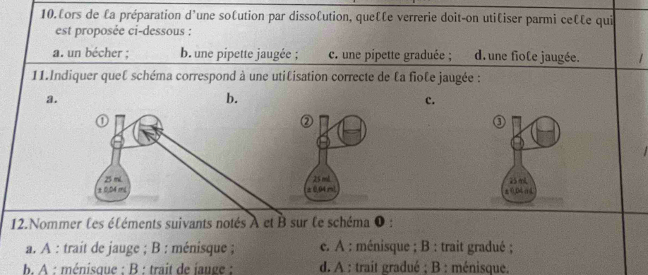 lors de la préparation d'une solution par dissolution, que €£ e verrerie doit-on utiliser parmi ce€le qui
est proposée ci-dessous :
a. un bécher ; b. une pipette jaugée ; c. une pipette graduée ; d. une fiole jaugée.
11.Indiquer queℓ schéma correspond à une utilisation correcte de la fiole jaugée :
a.
b.
c.
③
25 mL
±0,B4 (4
12.Nommer les éléments suivants notés A et B sur le schéma 0 :
a. A : trait de jauge ; B : ménisque ; c. A : ménisque ; B : trait gradué ;
b. A : ménisque : B : trait de jauge : d. A : trait gradué ; B : ménisque.