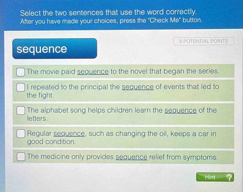 Select the two sentences that use the word correctly.
After you have made your choices, press the "Check Me" button.
6 POTENTIAL POINTS
sequence
The movie paid sequence to the novel that began the series.
I repeated to the principal the sequence of events that led to
the fight.
The alphabet song helps children learn the sequence of the
letters.
Regular sequence, such as changing the oil, keeps a car in
good condition.
The medicine only provides sequence relief from symptoms.
Hint ?