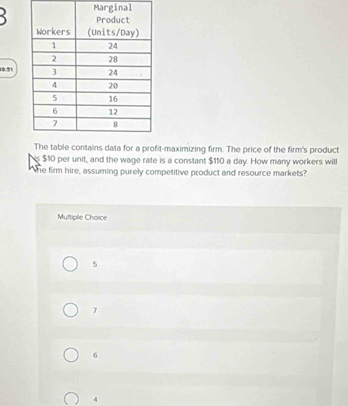 Marginal
8:51
data for a profit-maximizing firm. The price of the firm's product
is $10 per unit, and the wage rate is a constant $110 a day. How many workers will
the firm hire, assuming purely competitive product and resource markets?
Multiple Choice
5
7
6
4