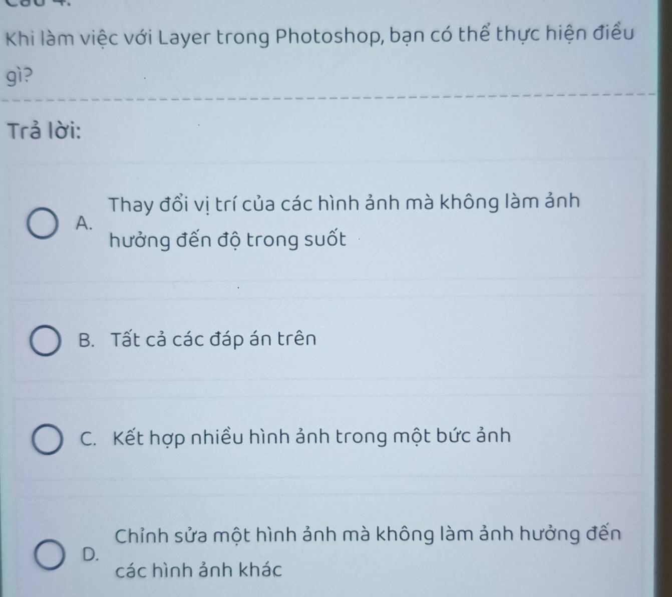 Khi làm việc với Layer trong Photoshop, bạn có thể thực hiện điều
gì?
Trả lời:
Thay đổi vị trí của các hình ảnh mà không làm ảnh
A.
hưởng đến độ trong suốt
B. Tất cả các đáp án trên
C. Kết hợp nhiều hình ảnh trong một bức ảnh
Chỉnh sửa một hình ảnh mà không làm ảnh hưởng đến
D.
các hình ảnh khác