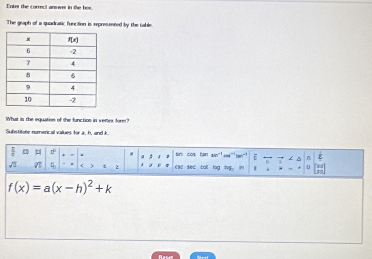 Enter the correct answer in the box.
The graph of a quadratic function is represented by the table.
What is the equation of the function in vertex form?
Substitute numerical values for a, h, and k.
 □ /□   | 0° + a a 9 sin cos tan sin costan - 1 Z
overline 0 → ∠ ^ n
D
sqrt(□ ) C × < > 5 2 μ csc sec cot lng log. in 1 2 ~ u o
f(x)=a(x-h)^2+k
Recet Next