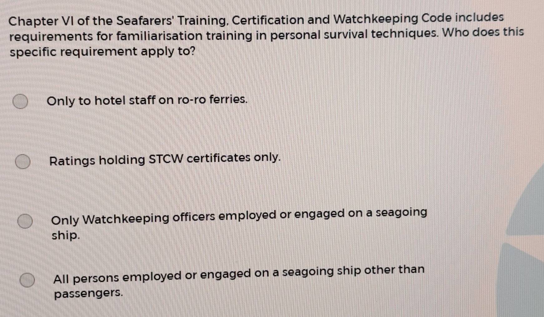 Chapter VI of the Seafarers' Training, Certification and Watchkeeping Code includes
requirements for familiarisation training in personal survival techniques. Who does this
specific requirement apply to?
Only to hotel staff on ro-ro ferries.
Ratings holding STCW certificates only.
Only Watchkeeping officers employed or engaged on a seagoing
ship.
All persons employed or engaged on a seagoing ship other than
passengers.