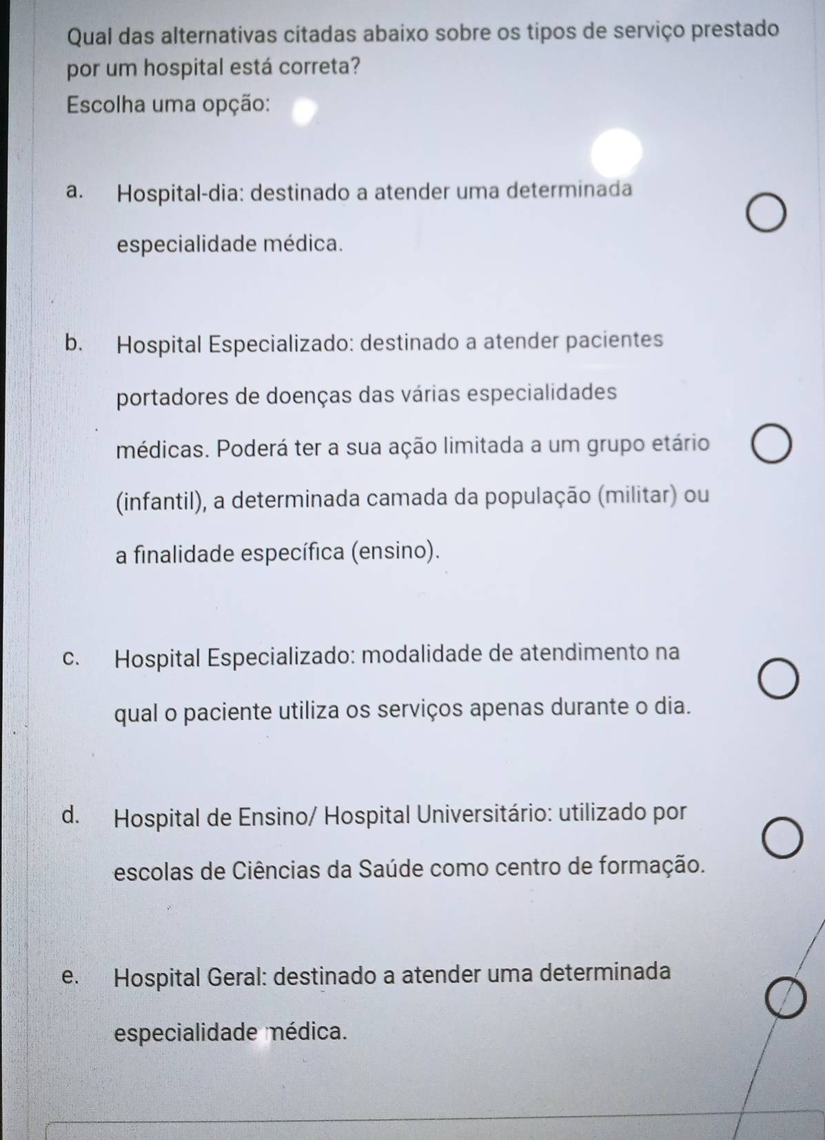 Qual das alternativas citadas abaixo sobre os tipos de serviço prestado
por um hospital está correta?
Escolha uma opção:
a. Hospital-dia: destinado a atender uma determinada
especialidade médica.
b. Hospital Especializado: destinado a atender pacientes
portadores de doenças das várias especialidades
médicas. Poderá ter a sua ação limitada a um grupo etário
(infantil), a determinada camada da população (militar) ou
a finalidade específica (ensino).
c. Hospital Especializado: modalidade de atendimento na
qual o paciente utiliza os serviços apenas durante o dia.
d. Hospital de Ensino/ Hospital Universitário: utilizado por
escolas de Ciências da Saúde como centro de formação.
e. Hospital Geral: destinado a atender uma determinada
especialidade médica.