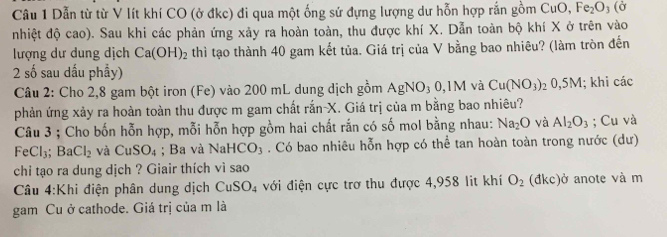 Dẫn từ từ V lít khí CO (ở đkc) đi qua một ống sứ đựng lượng dư hỗn hợp rắn gồm CuO, Fe_2O_3(delta
nhiệt độ cao). Sau khi các phản ứng xảy ra hoàn toàn, thu được khí X. Dẫn toàn bộ khí X ở trên vào 
lượng dư dung dịch Ca(OH)_2 thì tạo thành 40 gam kết tủa. Giá trị của V bằng bao nhiêu? (làm tròn đến 
2 số sau dấu phầy) 
Câu 2: Cho 2,8 gam bột iron (Fe) vào 200 mL dung dịch gồm AgNO₃ 0,1M và Cu(NO_3) 0, 5M l; khi các 
phản ứng xảy ra hoàn toàn thu được m gam chất rắn- X. Giá trị của m bằng bao nhiêu? 
Câu 3 ; Cho bốn hỗn hợp, mỗi hỗn hợp gồm hai chất rắn có số mol bằng nhau: Na_2O và Al_2O_3; Cu và
FeCl_3; BaCl_2 và CuSO_4; Ba và NaHCO_3. Có bao nhiêu hỗn hợp có thể tan hoàn toàn trong nước (dư) 
chi tạo ra dung dịch ? Giair thích vì sao 
Câu 4:Khi điện phân dung dịch CuSO_4 đới điện cực trơ thu được 4,958 lit khí O_2 dkc) ở anote và m 
gam Cu ở cathode. Giá trị của m là