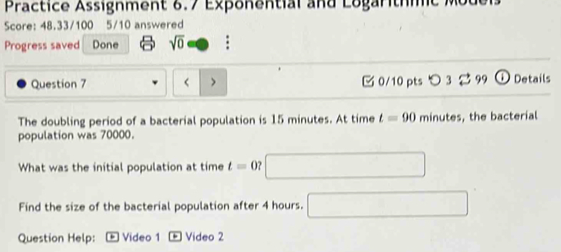 Practice Assignment 6.7 Exponential and Logaritmc 
Score: 48.33/100 5/10 answered 
Progress saved Done sqrt(0) 
Question 7 < > 0/10 pts つ 3 99 ① Details 
The doubling period of a bacterial population is 15 minutes. At time t=90 minutes , the bacterial 
population was 70000. 
What was the initial population at time t=0 □ 
Find the size of the bacterial population after 4 hours. □ 
Question Help: Video 1 Video 2