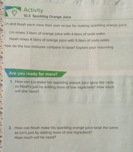 Activity 
10.3 Sparkling Orange Juice 
in and Noah each have their own recipe for making sparkling orange juice. 
Lin mixes 3 liters of orange juice with 4 liters of soda water. 
Noah mixes 4 liters of orange juice with 5 liters of soda water. 
How do the two mixtures compare in taste? Explain your reasoning. 
Are you ready for more? 
1. How can Lin make her sparkling orange juice taste the same 
as Noah's just by adding more of one ingredient? How much 
will she need? 
2. How can Noah make his sparkling orange juice taste the same 
as Lin's just by adding more of one ingredient? 
How much will he need?