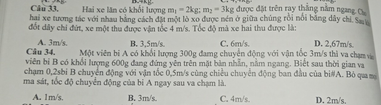 4kg.
Câu 33. Hai xe lăn có khổi lượng m_1=2kg; m_2=3kg được đặt trên ray thắng nằm ngang. Cho
hai xe tương tác với nhau bằng cách đặt một lò xo được nén ở giữa chúng rồi nồi bằng dây chi. Sau k
đốt dây chi đứt, xe một thu được vận tốc 4 m/s. Tốc độ mà xe hai thu được là:
A. 3m/s. B. 3,5m/s. C. 6m/s. D. 2,67m/s.
Câu 34. Một viên bi A có khối lượng 300g đamg chuyền động với vận tốc 3m/s thì va chạm vào
viên bi B có khối lượng 600g đang đứng yên trên mặt bàn nhẵn, nằm ngang. Biết sau thời gian va
chạm 0, 2sbi B chuyển động với vận tốc 0,5m/s cùng chiều chuyển động ban đầu của bi#A. Bỏ qua mọi
ma sát, tốc độ chuyển động của bi A ngay sau va chạm là.
A. 1m/s. B. 3m/s. C. 4m/s. D. 2m/s.