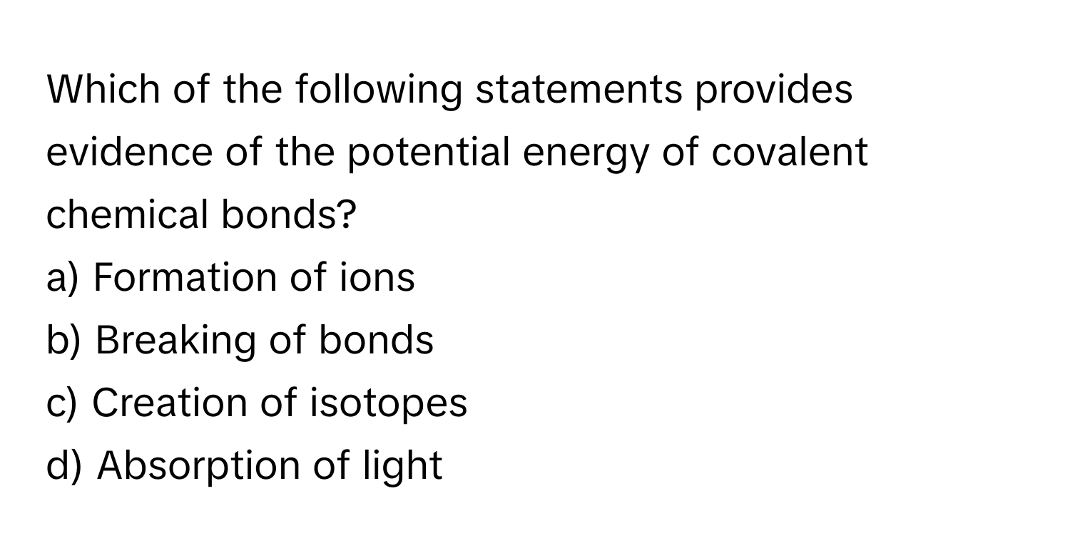 Which of the following statements provides evidence of the potential energy of covalent chemical bonds?  
a) Formation of ions  
b) Breaking of bonds  
c) Creation of isotopes  
d) Absorption of light