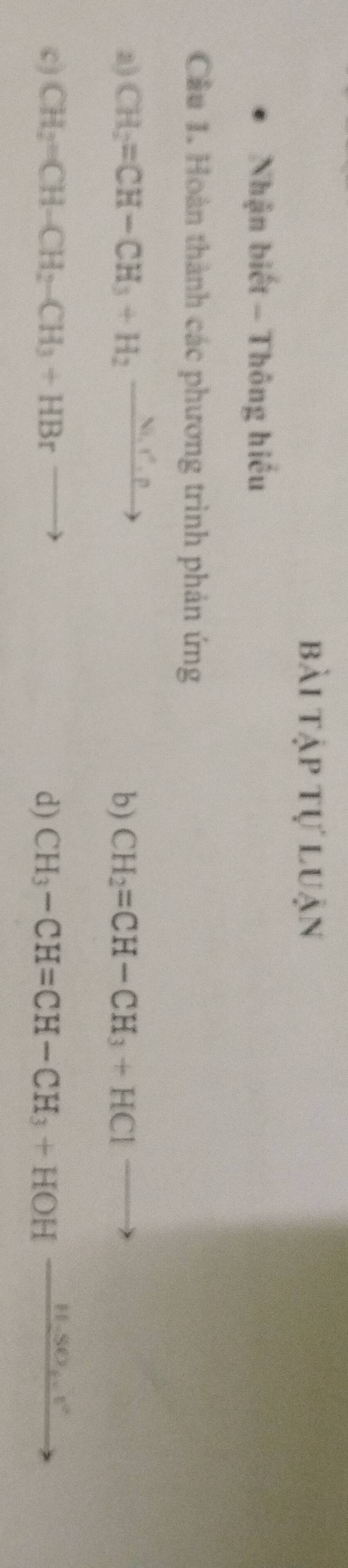 bài tập tự luận 
Nhận biết - Thông hiểu 
Cầu 1. Hoàn thành các phương trình phản ứng 
a) CH_2=CH-CH_3+H_2to H_2to b) CH_2=CH-CH_3+HCl codece to 
c) CH_2=CH-CH_2-CH_3+HBrto d) CH_3-CH=CH-CH_3+HOHxrightarrow H-SO_4.v°