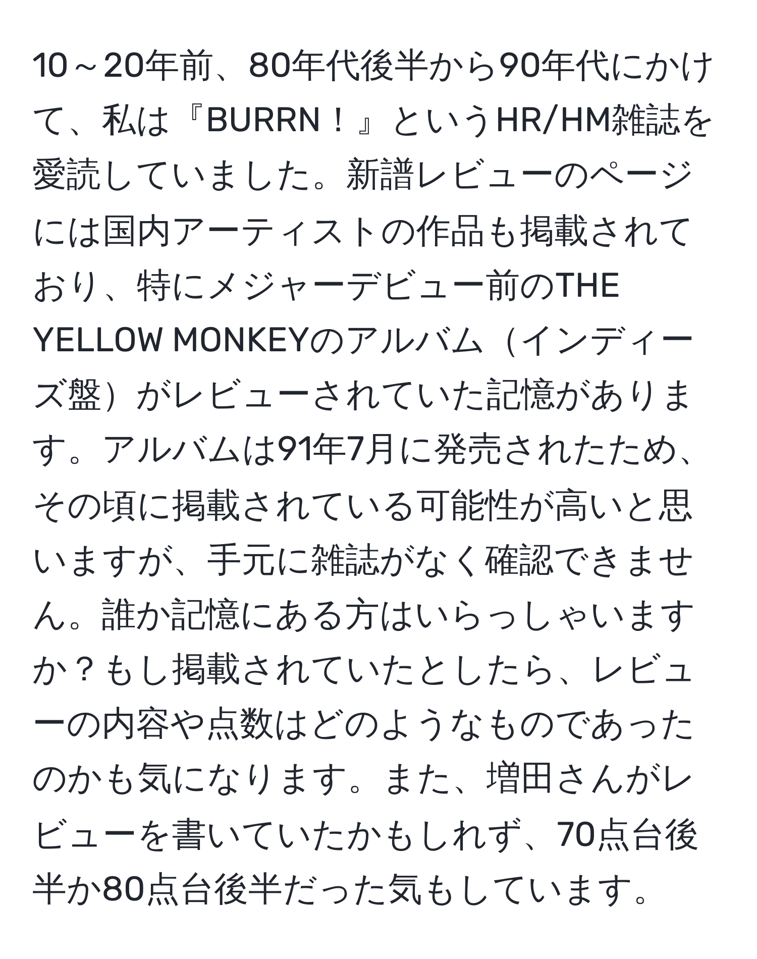 10～20年前、80年代後半から90年代にかけて、私は『BURRN！』というHR/HM雑誌を愛読していました。新譜レビューのページには国内アーティストの作品も掲載されており、特にメジャーデビュー前のTHE YELLOW MONKEYのアルバムインディーズ盤がレビューされていた記憶があります。アルバムは91年7月に発売されたため、その頃に掲載されている可能性が高いと思いますが、手元に雑誌がなく確認できません。誰か記憶にある方はいらっしゃいますか？もし掲載されていたとしたら、レビューの内容や点数はどのようなものであったのかも気になります。また、増田さんがレビューを書いていたかもしれず、70点台後半か80点台後半だった気もしています。