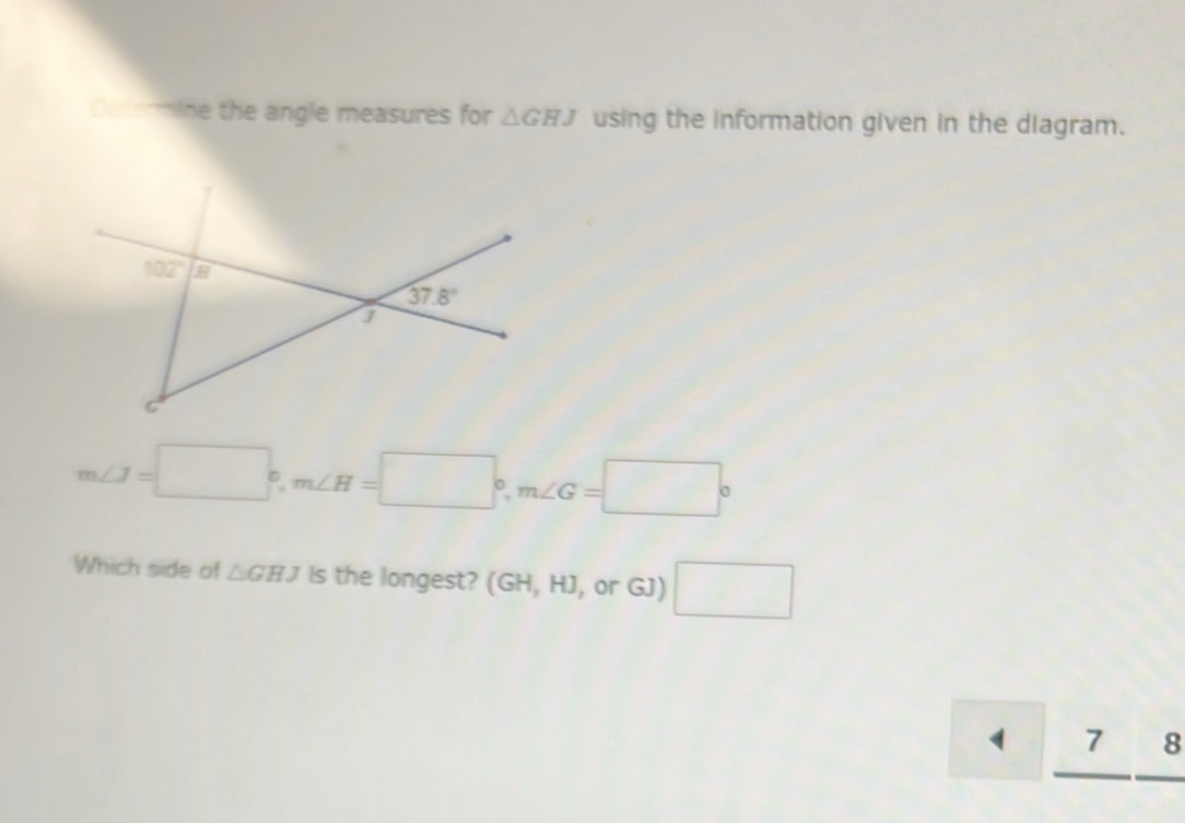 Determine the angle measures for △ GHJ using the information given in the diagram.
m∠ J=□°,m∠ H=□°,m∠ G=□°
Which side of △ GHJ Is the longest? (GH, HJ, or GJ) □.
1 . ( □ 8