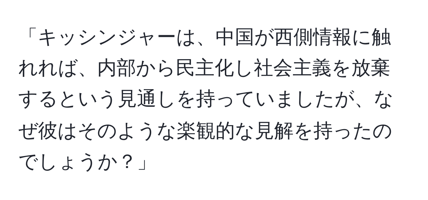 「キッシンジャーは、中国が西側情報に触れれば、内部から民主化し社会主義を放棄するという見通しを持っていましたが、なぜ彼はそのような楽観的な見解を持ったのでしょうか？」