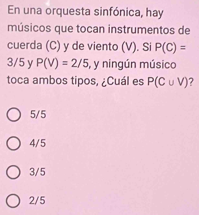 En una orquesta sinfónica, hay
músicos que tocan instrumentos de
cuerda (C) y de viento (V). Si P(C)=
3/5 y P(V)=2/5 , y ningún músico
toca ambos tipos, ¿Cuál es P(C∪ V) ?
5/5
4/5
3/5
2/5