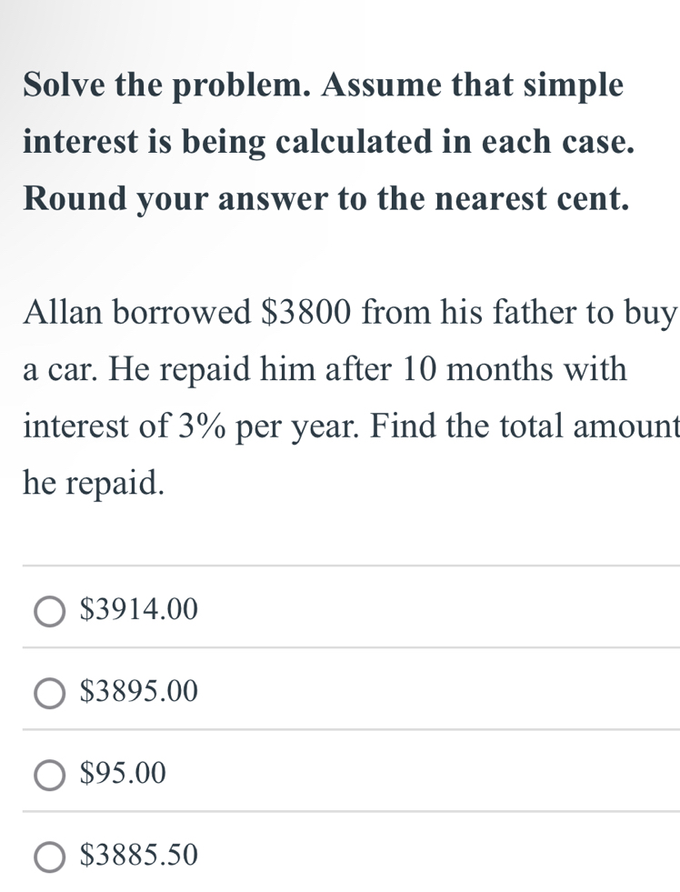 Solve the problem. Assume that simple
interest is being calculated in each case.
Round your answer to the nearest cent.
Allan borrowed $3800 from his father to buy
a car. He repaid him after 10 months with
interest of 3% per year. Find the total amount
he repaid.
$3914.00
$3895.00
$95.00
$3885.50