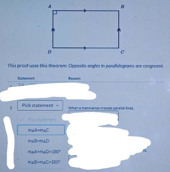 This proof uses this theorem: Opposite angles in parallelograms are congruent.
Statement Reason
3 Pick statement When a transversal crosses parallel lines,
× Pick statement
m∠ A=m∠ C
m∠ B=m∠ D
m∠ A+m∠ D=180°
m∠ B+m∠ C=180°