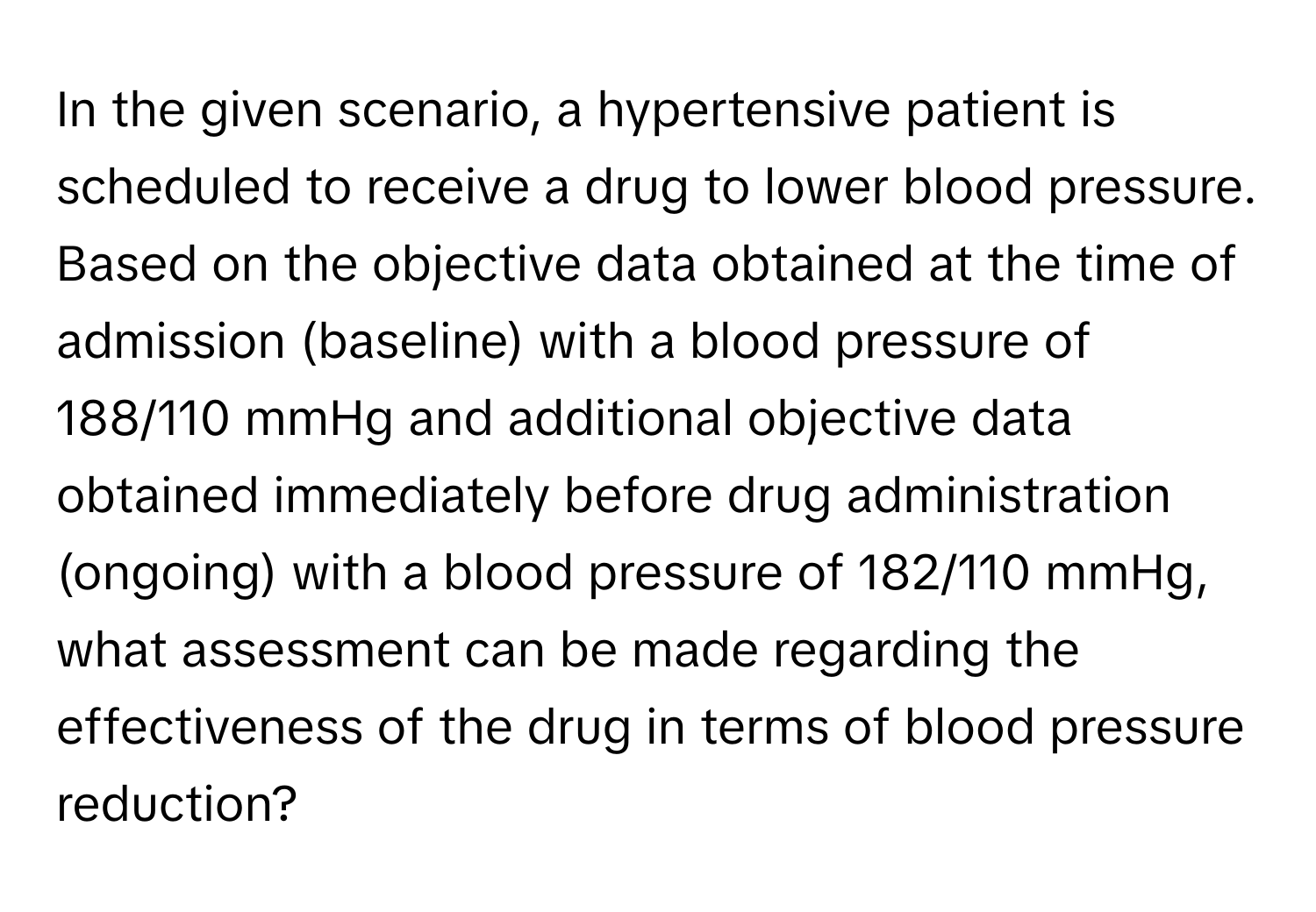 In the given scenario, a hypertensive patient is scheduled to receive a drug to lower blood pressure. Based on the objective data obtained at the time of admission (baseline) with a blood pressure of 188/110 mmHg and additional objective data obtained immediately before drug administration (ongoing) with a blood pressure of 182/110 mmHg, what assessment can be made regarding the effectiveness of the drug in terms of blood pressure reduction?