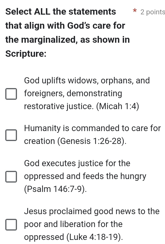 Select ALL the statements 2 points 
that align with God's care for 
the marginalized, as shown in 
Scripture: 
God uplifts widows, orphans, and 
foreigners, demonstrating 
restorative justice. (Micah 1:4)
Humanity is commanded to care for 
creation (Genesis 1:26 -28). 
God executes justice for the 
oppressed and feeds the hungry 
(Psalm 146:7-9). 
Jesus proclaimed good news to the 
poor and liberation for the 
oppressed (Luke 4:18-19).