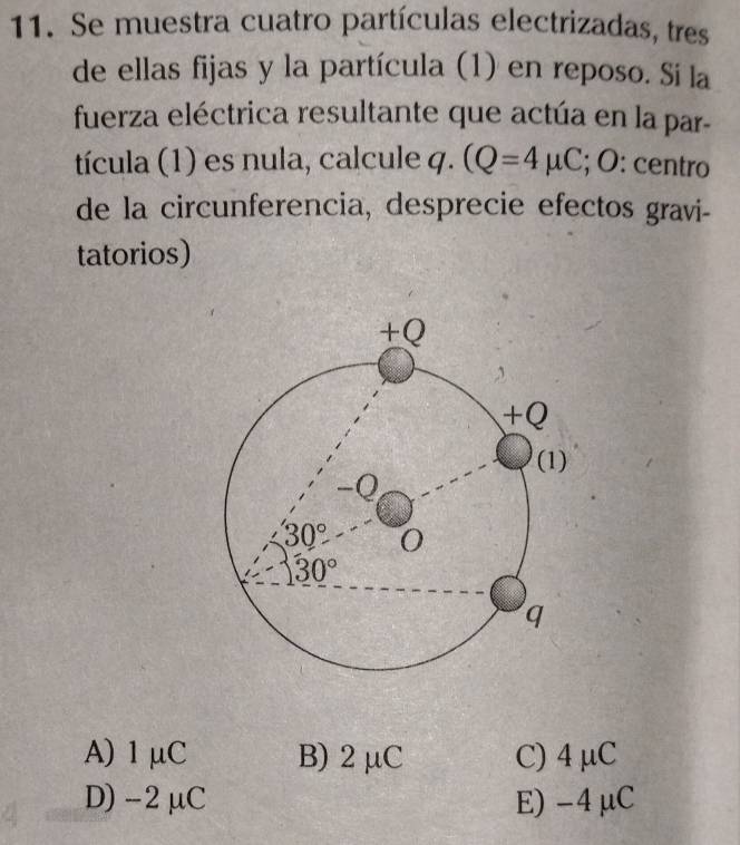 Se muestra cuatro partículas electrizadas, tres
de ellas fijas y la partícula (1) en reposo. Si la
fuerza eléctrica resultante que actúa en la par-
tícula (1) es nula, calcule q. (Q=4mu C; O: centro
de la circunferencia, desprecie efectos gravi-
tatorios)
A) 1μC B) 2 μC C) 4 μC
D) -2μC E)-4μC