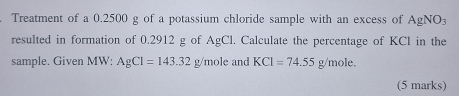 Treatment of a 0.2500 g of a potassium chloride sample with an excess of AgNO_3
resulted in formation of 0.2912 g of AgCl. Calculate the percentage of KCl in the 
sample. Given MW: AgCl=143.32g/mole and KCl=74.55g/mole. 
(5 marks)