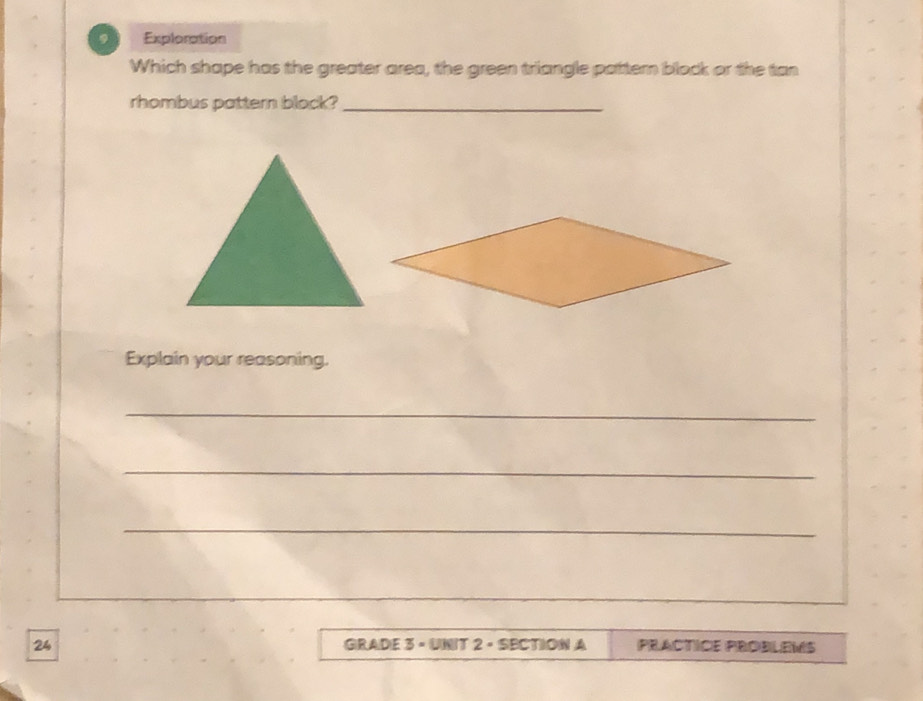 Exploration 
Which shape has the greater area, the green triangle pattern block or the tan 
rhombus pattern block?_ 
Explain your reasoning. 
_ 
_ 
_ 
24 GRADE 3 × UNIT 2 · SECTION A PRACTICE PROBLEMS