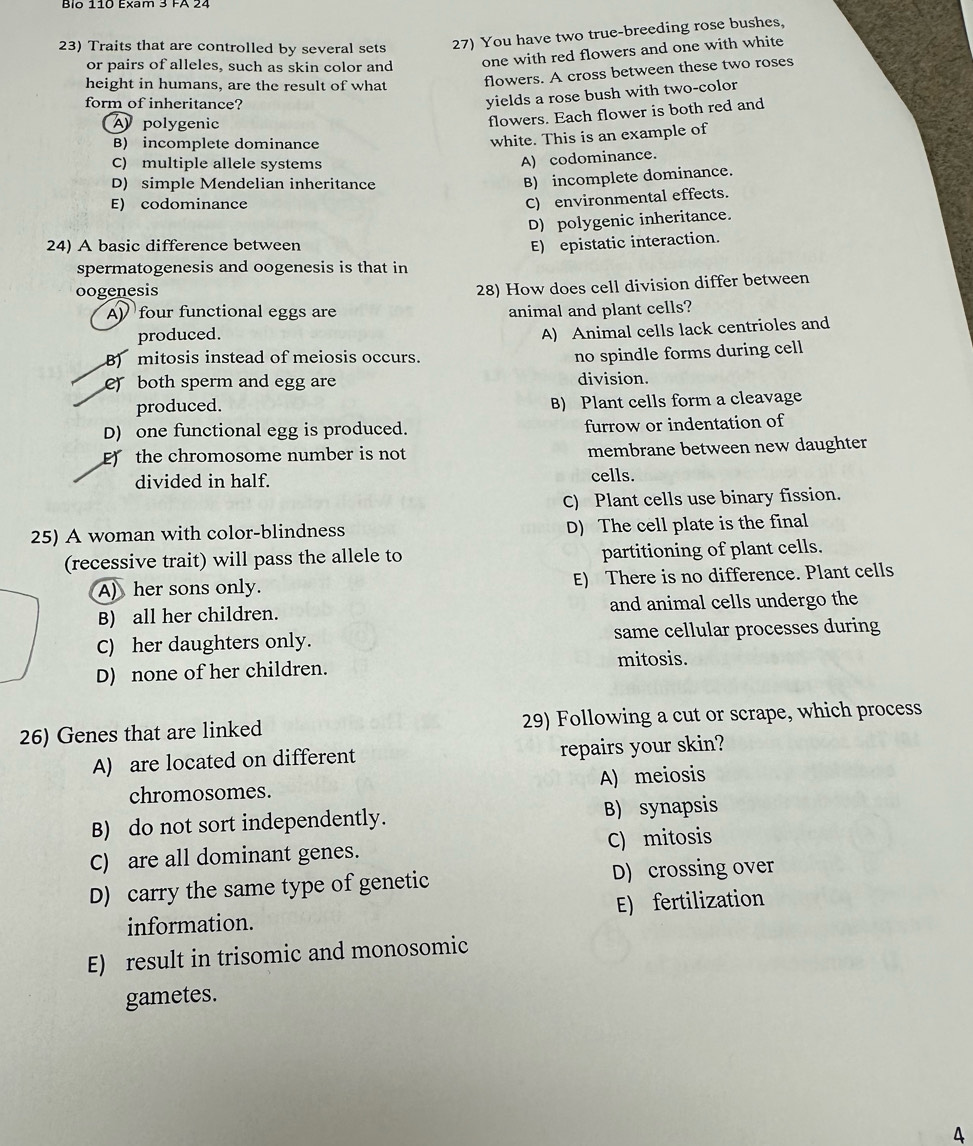 Bio 110 Exam 3 FA 24
23) Traits that are controlled by several sets
27) You have two true-breeding rose bushes,
or pairs of alleles, such as skin color and
one with red flowers and one with white
height in humans, are the result of what flowers. A cross between these two roses
form of inheritance?
yields a rose bush with two-color
polygenic
flowers. Each flower is both red and
B) incomplete dominance
white. This is an example of
C) multiple allele systems
A) codominance.
D) simple Mendelian inheritance
B) incomplete dominance.
E) codominance
C) environmental effects.
D) polygenic inheritance.
24) A basic difference between E) epistatic interaction.
spermatogenesis and oogenesis is that in
oogenesis
28) How does cell division differ between
A four functional eggs are animal and plant cells?
produced.
A) Animal cells lack centrioles and
B) mitosis instead of meiosis occurs.
no spindle forms during cell
e) both sperm and egg are division.
produced. B) Plant cells form a cleavage
D) one functional egg is produced. furrow or indentation of
E the chromosome number is not membrane between new daughter
divided in half. cells.
C) Plant cells use binary fission.
25) A woman with color-blindness D) The cell plate is the final
(recessive trait) will pass the allele to partitioning of plant cells.
A) her sons only. E) There is no difference. Plant cells
B) all her children. and animal cells undergo the
C) her daughters only. same cellular processes during
D) none of her children. mitosis.
26) Genes that are linked 29) Following a cut or scrape, which process
A) are located on different repairs your skin?
chromosomes. A) meiosis
B) do not sort independently. B) synapsis
C) are all dominant genes. C) mitosis
D) carry the same type of genetic D) crossing over
information. E) fertilization
E) result in trisomic and monosomic
gametes.