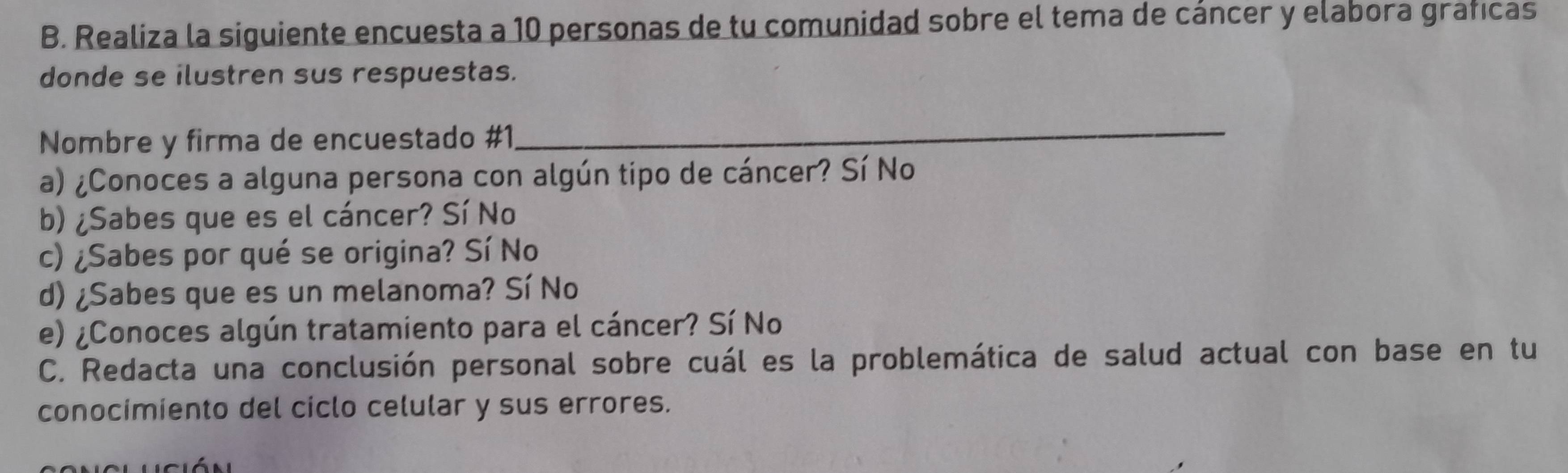 Realiza la siguiente encuesta a 10 personas de tu comunidad sobre el tema de cáncer y elabora graficas
donde se ilustren sus respuestas.
Nombre y firma de encuestado #1
_
a) ¿Conoces a alguna persona con algún tipo de cáncer? Sí No
b) ¿Sabes que es el cáncer? Sí No
c) ¿Sabes por qué se origina? Sí No
d) ¿Sabes que es un melanoma? Sí No
e) ¿Conoces algún tratamiento para el cáncer? Sí No
C. Redacta una conclusión personal sobre cuál es la problemática de salud actual con base en tu
conocimiento del ciclo celular y sus errores.