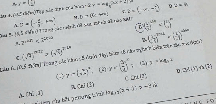 A. y=( 1/2 ) D=R
âu 4. (0,5 điểm)Tập xác định của hàm sĩ 6 : y=log _ 1/3 (3x+2) 1a
C.
A. D=(- 2/3 ;+∈fty ) B. D=(0;+∈fty ) D=(-∈fty ;- 2/3 )
D.
B ( 1/2 )^100
Sâu 5. (0,5 điểm) Trong các mệnh đề sau, mệnh đề nào SAI?
A. 2^(2019)<2^(2020)
D. ( 1/sqrt(3) )^2023
C. (sqrt(3))^2022>(sqrt(3))^2020
Câu 6. (0,5 điểm) Trong các hàm số dưới đây, hàm số nào nghịch biến trên tập xác định?
(1):y=(sqrt(2))^x; (2):y=( 3/4 )^x; (3): y=log _3x
D. Chỉ (1) và (2)
A. Chỉ (1) B. Chỉ (2) C. Chi (3)
chiệm của bất phương trình log _0.2(x+1)>-31 à:
NG FO