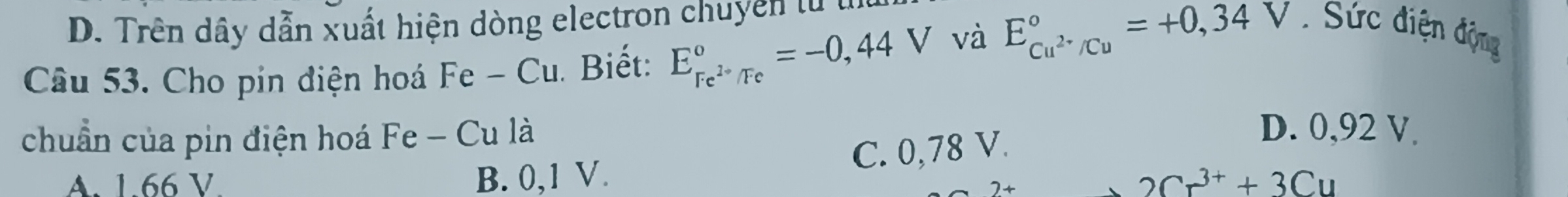 D. Trên dây dẫn xuất hiện dòng electron chuyển tử t
Câu 53. Cho pin điện hoá Fe - Cu. Biết: E_Fe^(2+)/Fe°=-0,44V và E_Cu^(2+)/Cu^circ =+0,34V. Sức điện động
chuẩn của pin điện hoá Fe - Cu là
C. 0,78 V.
D. 0,92 V
A. 1.66 V B. 0,1 V. 2Cr^(3+)+3Cu
2+