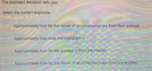 The standard deviation tells you:
Select the correct response:
Approximately how far the values of an observation are from their average.
Approximately how wide the histogram is.
Approximately how far the average is from the median.
Approximately how far the values of an observation are from one another.