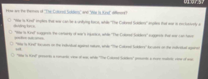 01:07:57
How are the themes of ''The Colored Soldiers'' and 'War Is Kind'' different?
'War Is Kind' implies that war can be a unifying force, while ''The Colored Soldiers'' implies that war is exclusively a
dividing force.
"War Is Kind' suggests the certainty of war's injustice, while ''The Colored Soldiers' suggests that war can have
positive outcomes.
''War Is Kind'' tocuses on the individual against nature, while ''The Colored Soldiers'' focuses on the individual against
sell.
''War Is Kind'' presents a romantic view of war, while ''The Colored Soldiers'' presents a more realistic view of war.