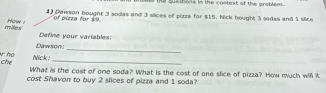 answer the questions in the context of the problem. 
1) Dawson bought 3 sodas and 3 slices of pizza for $15. Nick bought 3 sodas and 1 slice 
of pizza for $9. 
How i 
miles: 
Define your variables: 
Dawson: 
r ho 
_ 
che Nick:_ 
What is the cost of one soda? What is the cost of one slice of pizza? How much will it 
cost Shavon to buy 2 slices of pizza and 1 soda?