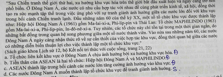 Sau Chiến tranh thế giới thứ hai, xu hướng khu vực hóa trên thế giới bắt đầu xuất hiện và ngày cang trở hện
phổ biến. Ở Đông Nam Á, các nước có nhu cầu hợp tác với nhau để cùng phát triển kinh tế, xã hội, đồng thời
tạao ra sức mạnh tập thể trong việc ứng phó với sự tranh giành ảnh hưởng giữa các nước lớn đối với khu vực
trong bối cảnh Chiến tranh lạnh. Đầu những năm 60 của thế kỷ XX, một số tổ chức khu vực được thành lập
như: Hiệp hội Đông Nam Á (1961) gồm Ma-lai-xi-a, Phi-lip-pin và Thái Lan: Tổ chức MAPHILINDO (1963)
gồm Ma-lai-xi-a, Phi-lip-pin, In-đô-nê-xi-a. Tuy nhiên, các tổ chức này chi tồn tại trong một thời gian ngắn, do
những bất đồng trong quan hệ song phương giữa một số nước thành viên. Vào nửa sau những năm 60, các nước
Đông Nam Á ngày cảng nhận thức rõ về sự cần thiết của việc hợp tác khu vực, đồng thời quan hệ giữa các nước
có những diễn biến thuận lợi cho việc thành lập một tổ chức khu vực.''
(Sách giáo khoa Lịch sử 12, bộ Kết nối tri thức với cuộc sống, trang 21, 22)
a. Tổ chức liên kết khu vực ở Đông Nam Á chịu ảnh hưởng bởi xu hướng khu vực hóa.
b. Tiền thân của ASEAN là hai tổ chức: Hiệp hội Đông Nam Á và MAPHILINDO:Đ
c. ASEAN thành lập trong bối cảnh các nước lớn tăng cường ảnh hưởng vào khu vực.
d. Các nước Đông Nam Á muốn thành lập tổ chức khu vực để tranh giành ảnh hưởng.