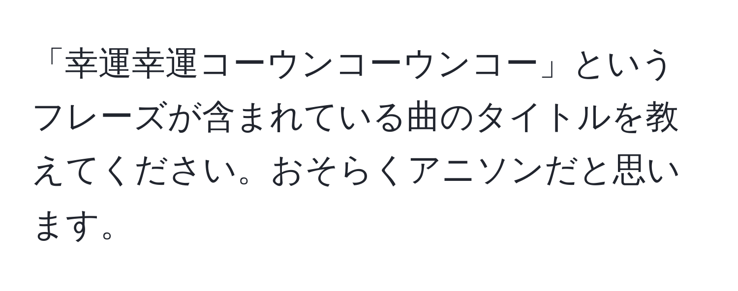 「幸運幸運コーウンコーウンコー」というフレーズが含まれている曲のタイトルを教えてください。おそらくアニソンだと思います。